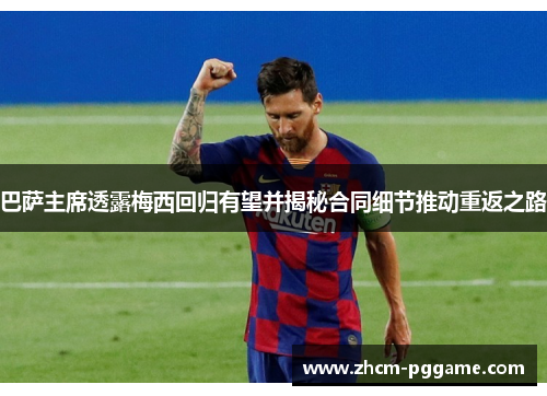 巴萨主席透露梅西回归有望并揭秘合同细节推动重返之路