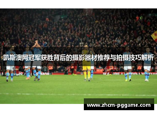 凯斯澳网冠军获胜背后的摄影器材推荐与拍摄技巧解析