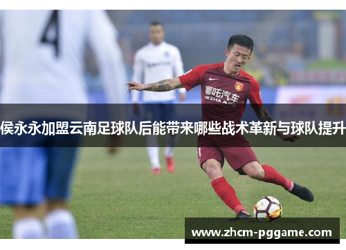 侯永永加盟云南足球队后能带来哪些战术革新与球队提升