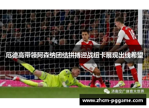 厄德高带领阿森纳团结拼搏迎战纽卡展现出线希望
