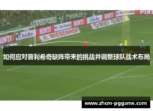 如何应对普利希奇缺阵带来的挑战并调整球队战术布局
