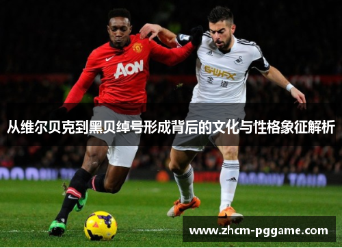 从维尔贝克到黑贝绰号形成背后的文化与性格象征解析 从维尔贝克到黑贝绰号形成背后的文化与性格象征解析