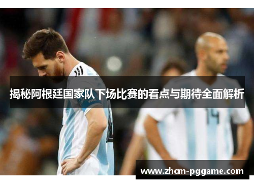 揭秘阿根廷国家队下场比赛的看点与期待全面解析 揭秘阿根廷国家队下场比赛的看点与期待全面解析