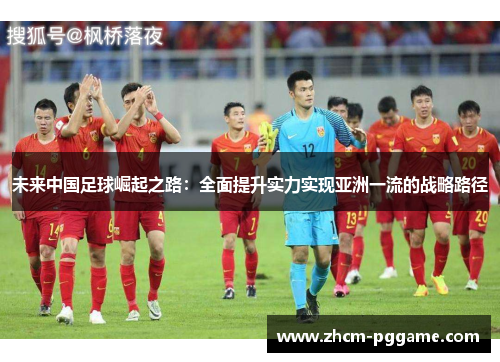 未来中国足球崛起之路:全面提升实力实现亚洲一流的战略路径 未来中国足球崛起之路:全面提升实力实现亚洲一流的战略路径