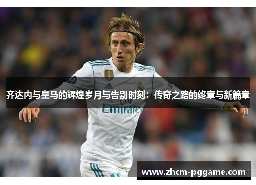 齐达内与皇马的辉煌岁月与告别时刻：传奇之路的终章与新篇章