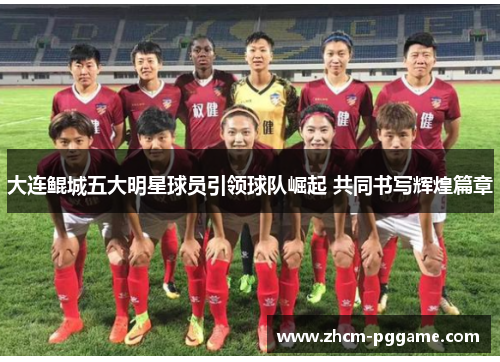 大连鲲城五大明星球员引领球队崛起 共同书写辉煌篇章 大连鲲城五大明星球员引领球队崛起 共同书写辉煌篇章