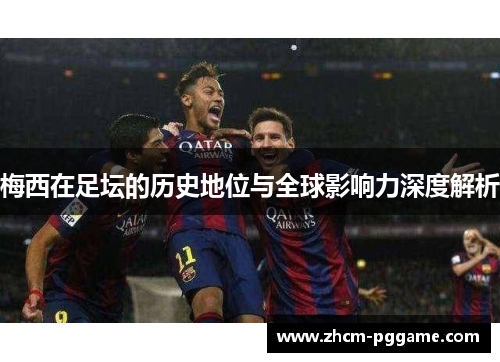 梅西在足坛的历史地位与全球影响力深度解析