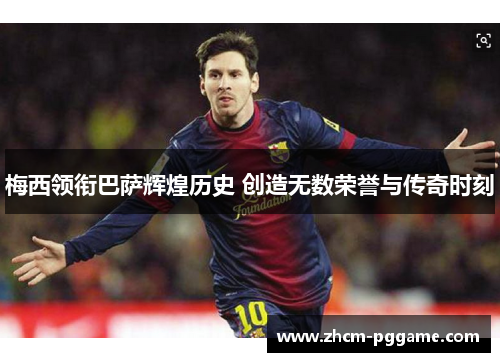 梅西领衔巴萨辉煌历史 创造无数荣誉与传奇时刻 梅西领衔巴萨辉煌历史 创造无数荣誉与传奇时刻