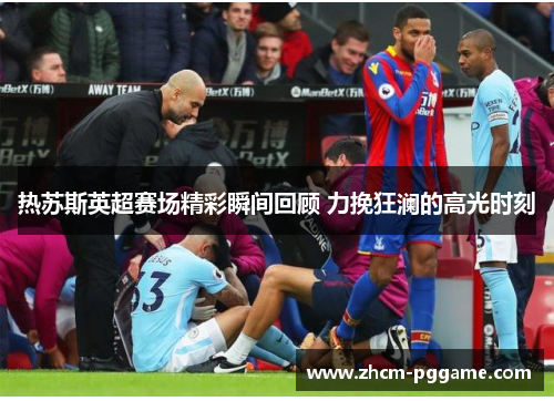 热苏斯英超赛场精彩瞬间回顾 力挽狂澜的高光时刻