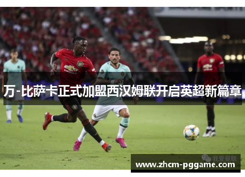 万-比萨卡正式加盟西汉姆联开启英超新篇章 万-比萨卡正式加盟西汉姆联开启英超新篇章