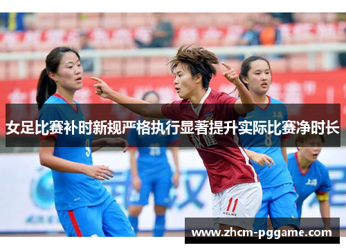 女足比赛补时新规严格执行显著提升实际比赛净时长 女足比赛补时新规严格执行显著提升实际比赛净时长