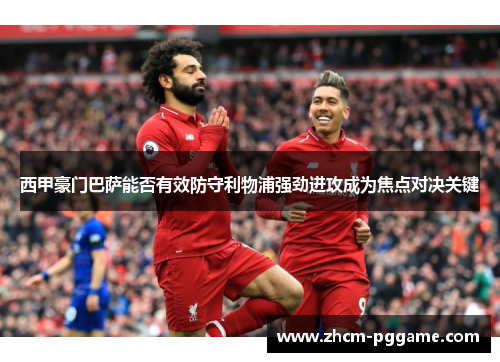西甲豪门巴萨能否有效防守利物浦强劲进攻成为焦点对决关键