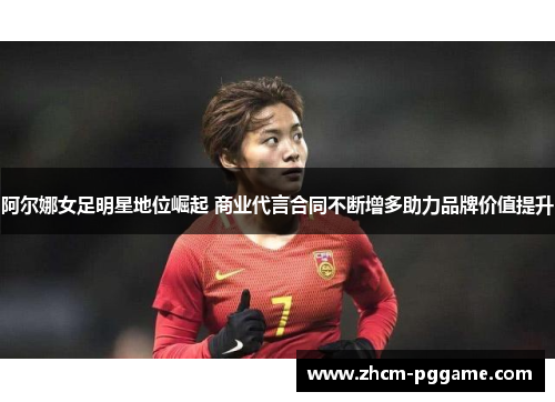 阿尔娜女足明星地位崛起 商业代言合同不断增多助力品牌价值提升