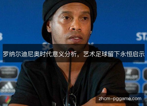 罗纳尔迪尼奥时代意义分析,艺术足球留下永恒启示 罗纳尔迪尼奥时代意义分析,艺术足球留下永恒启示